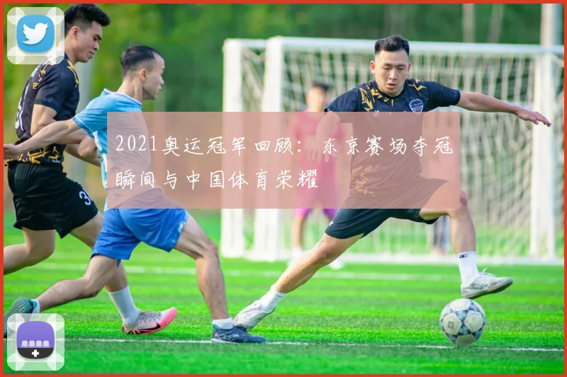 2021奥运冠军回顾:东京赛场夺冠瞬间与中国体育荣耀