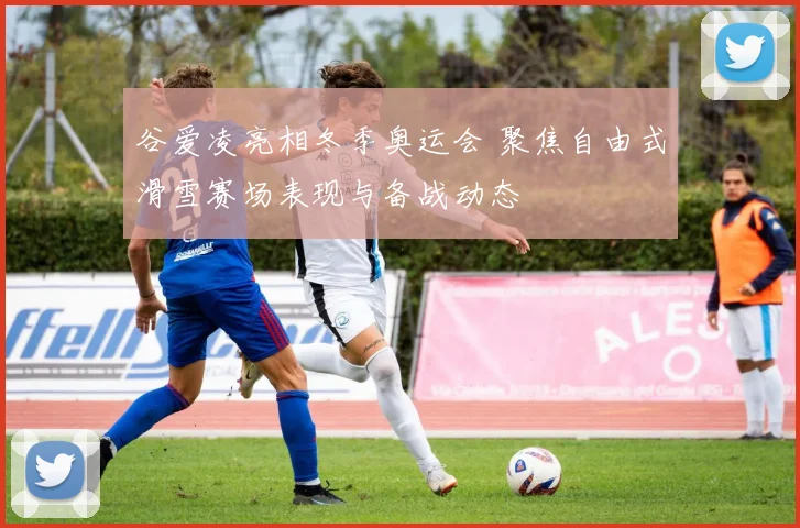 谷爱凌亮相冬季奥运会 聚焦自由式滑雪赛场表现与备战动态